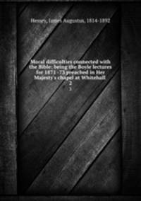 Moral difficulties connected with the Bible: being the Boyle lectures for 1871 -73 preached in Her Majesty`s chapel at Whitehall .. 2
