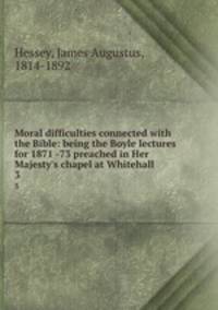 Moral difficulties connected with the Bible: being the Boyle lectures for 1871 -73 preached in Her Majesty`s chapel at Whitehall .. 3