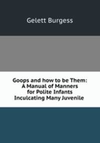 Goops and how to be Them: A Manual of Manners for Polite Infants Inculcating Many Juvenile .