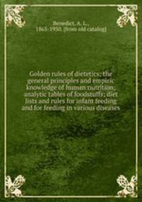 Golden rules of dietetics; the general principles and empiric knowledge of human nutrition; analytic tables of foodstuffs; diet lists and rules for infant feeding and for feeding in various diseases