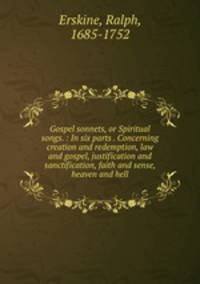 Gospel sonnets, or Spiritual songs. : In six parts . Concerning creation and redemption, law and gospel, justification and sanctification, faith and sense, heaven and hell.