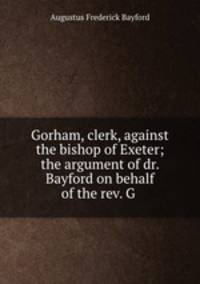 Gorham, clerk, against the bishop of Exeter; the argument of dr. Bayford on behalf of the rev. G .