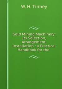 Gold Mining Machinery: Its Selection, Arrangement, & Installation : a Practical Handbook for the .