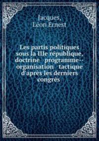 Les partis politiques sous la IIIe republique, doctrine & programme--organisation & tactique d