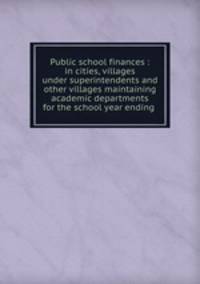 Public school finances : in cities, villages under superintendents and other villages maintaining academic departments for the school year ending .