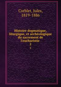 Histoire dogmatique, liturgique, et archologique du sacrement de l`eucharistie . 2