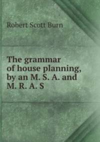 The grammar of house planning, by an M. S. A. and M. R. A. S.