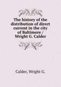 The history of the distribution of direct current in the city of Baltimore / Wright G. Calder