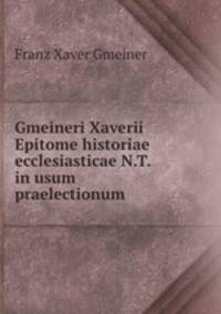 Gmeineri Xaverii Epitome historiae ecclesiasticae N.T. in usum praelectionum .