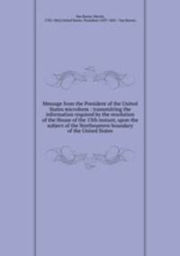 Message from the President of the United States microform : transmitting the information required by the resolution of the House of the 13th instant, upon the subject of the Northeastern boundary of the United States