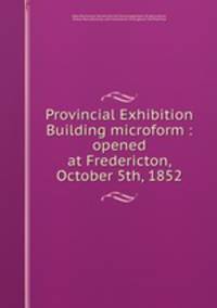 Provincial Exhibition Building microform : opened at Fredericton, October 5th, 1852
