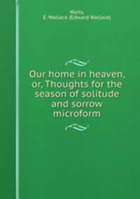 Our home in heaven, or, Thoughts for the season of solitude and sorrow microform