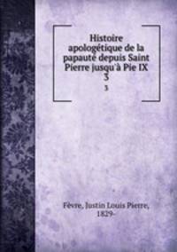 Histoire apologetique de la papaute depuis Saint Pierre jusqu