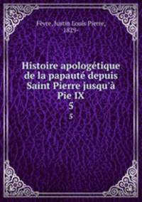 Histoire apologetique de la papaute depuis Saint Pierre jusqu