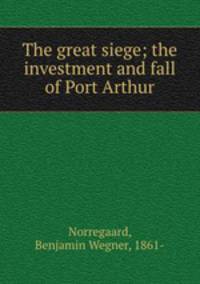 The great siege; the investment and fall of Port Arthur