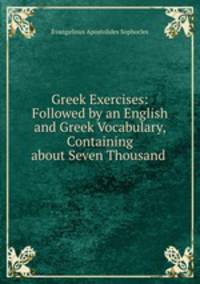 Greek Exercises: Followed by an English and Greek Vocabulary, Containing about Seven Thousand .