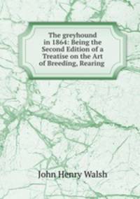 The greyhound in 1864: Being the Second Edition of a Treatise on the Art of Breeding, Rearing .