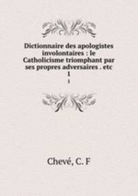 Dictionnaire des apologistes involontaires : le Catholicisme triomphant par ses propres adversaires . etc.. 1