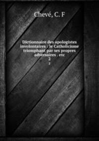 Dictionnaire des apologistes involontaires : le Catholicisme triomphant par ses propres adversaires . etc.. 2