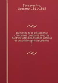 Elements de la philosophie chretienne comparee avec les doctrines des philosophes anciens et des philosophes modernes