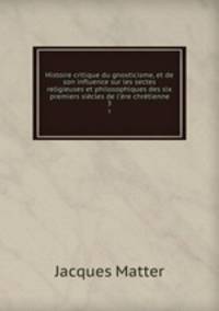 Histoire critique du gnosticisme, et de son influence sur les sectes religieuses et philosophiques des six premiers siecles de l