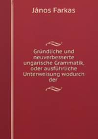Grundliche und neuverbesserte ungarische Grammatik, oder ausfuhrliche Unterweisung wodurch der .