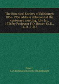 The Botanical Society of Edinburgh 1836-1936 address delivered at the centenary meeting, July 1st, 1936 by Professor F.O. Bower, Sc.D., LL.D., F.R.S.