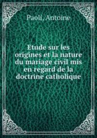 Etude sur les origines et la nature du mariage civil mis en regard de la doctrine catholique