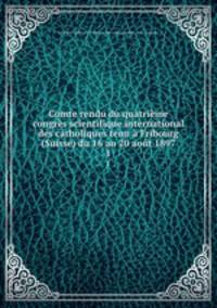Comte rendu du quatrieme congres scientifique international des catholiques tenu a Fribourg (Suisse) du 16 au 20 aout 1897
