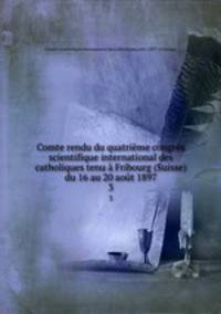 Comte rendu du quatrieme congres scientifique international des catholiques tenu a Fribourg (Suisse) du 16 au 20 aout 1897