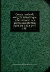 Comte rendu du congres scientifique international des catholiques tenu a Paris du 1 au 6 avril 1891