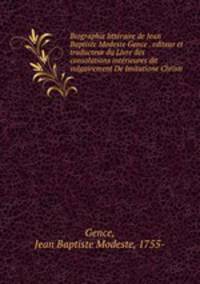 Biographie litteraire de Jean Baptiste Modeste Gence . editeur et traducteur du Livre des consolations interieures dit vulgairement De Imitatione Christi