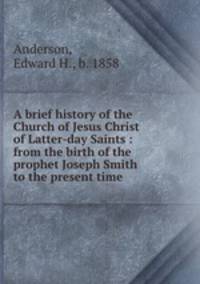 A brief history of the Church of Jesus Christ of Latter-day Saints : from the birth of the prophet Joseph Smith to the present time