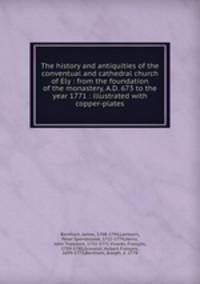 The history and antiquities of the conventual and cathedral church of Ely : from the foundation of the monastery, A.D. 673 to the year 1771 : illustrated with copper-plates