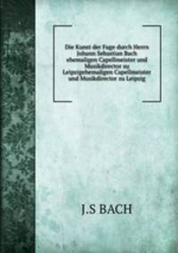 Die Kunst der Fuge durch Herrn Johann Sebastian Bach ehemaligen Capellmeister und Musikdirector zu Leipzigehemaligen Capellmeister und Musikdirector zu Leipzig