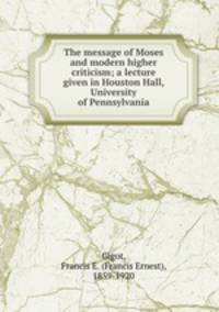 The message of Moses and modern higher criticism; a lecture given in Houston Hall, University of Pennsylvania