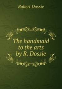 The handmaid to the arts by R. Dossie