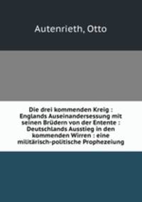 Die drei kommenden Kreig : Englands Auseinandersessung mit seinen Brudern von der Entente : Deutschlands Ausstieg in den kommenden Wirren : eine militarisch-politische Prophezeiung