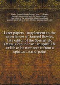 Later papers : supplement to the experiences of Samuel Bowles, late editor of the Springfield (Mass.) Republican : in spirit life or life as he now sees it from a spiritual stand-point