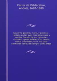 Govierno general, moral, y politico. : Hallado en las aves mas generosas, y nobles. Sacado de sus naturales virtudes, y propriedades. Con qvarto tablas diferentes; es la vna para sermones varios de tiempo, y de Santos.