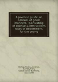 A juvenile guide, or, Manual of good manners. : Consisting of counsels, instructions & rules of deportment, for the young.