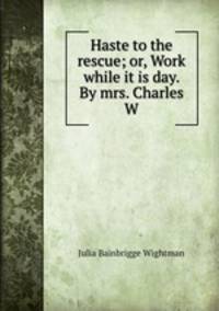 Haste to the rescue; or, Work while it is day. By mrs. Charles W.