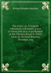 The critic; or, A tragedy rehearsed, a dramatic piece in three acts as it is performed at the Theatre Royal in Drury Lane, by Richard Brinsley Sheridan, esq