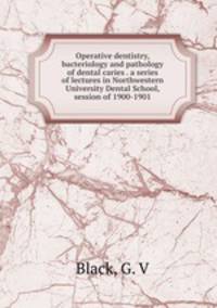 Operative dentistry, bacteriology and pathology of dental caries . a series of lectures in Northwestern University Dental School, session of 1900-1901