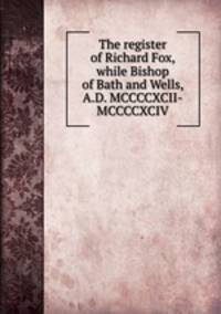 The register of Richard Fox, while Bishop of Bath and Wells, A.D. MCCCCXCII-MCCCCXCIV