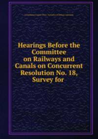 Hearings Before the Committee on Railways and Canals on Concurrent Resolution No. 18, Survey for .