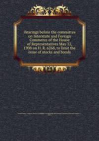 Hearings before the committee on Interstate and Foreign Commerce of the House of Representatives May 12, 1908 on H. R. 6268, to limit the issue of stocks and bonds