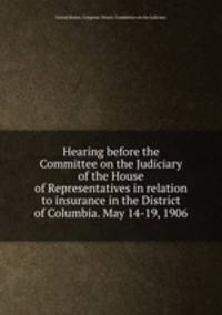 Hearing before the Committee on the Judiciary of the House of Representatives in relation to insurance in the District of Columbia. May 14-19, 1906