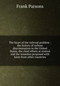 The heart of the railroad problem : the history of railway discrimination in the United States, the chief efforts at control and the remedies proposed with hints from other countries