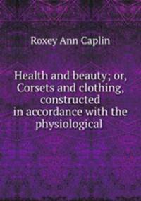 Health and beauty; or, Corsets and clothing, constructed in accordance with the physiological .